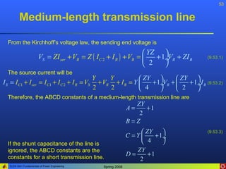 53


          Medium-length transmission line

  From the Kirchhoff’s voltage law, the sending end voltage is
                                                                                  YZ 
                         VS = ZI ser             + VR = Z ( I C 2 + I R ) + VR =    + 1÷VR + ZI R   (9.53.1)
                                                                                  2    
  The source current will be
                                                   Y    Y           ZY          ZY 
I S = I C1 + I ser        = I C1 + I C 2 + I R = VS + VR + I R = Y     + 1÷VR +    + 1÷I R (9.53.2)
                                                   2    2           4           2    
  Therefore, the ABCD constants of a medium-length transmission line are
                                                                               ZY
                                                                             A=   +1
                                                                                2
                                                                             B=Z
                                                                                   ZY              (9.53.3)
                                                                             C =Y      + 1÷
  If the shunt capacitance of the line is                                          4      
  ignored, the ABCD constants are the                                           ZY
  constants for a short transmission line.
                                                                             D=      +1
                                                                                 2
   ELEN 3441 Fundamentals of Power Engineering                 Spring 2008
 