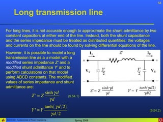 54


       Long transmission line

For long lines, it is not accurate enough to approximate the shunt admittance by two
constant capacitors at either end of the line. Instead, both the shunt capacitance
and the series impedance must be treated as distributed quantities; the voltages
and currents on the line should be found by solving differential equations of the line.
However, it is possible to model a long
transmission line as a π model with a
modified series impedance Z’ and a
modified shunt admittance Y’ and to
perform calculations on that model
using ABCD constants. The modified
values of series impedance and shunt
admittance are:
                                         sinh γ d
                           Z'=Z                     (9.54.1)
                                           γd
                                tanh ( γ d 2 )
                          Y '=Y                                                    (9.54.2)
                                   γd 2
ELEN 3441 Fundamentals of Power Engineering             Spring 2008
 