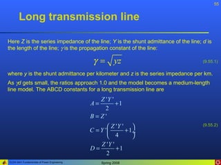 55


       Long transmission line

Here Z is the series impedance of the line; Y is the shunt admittance of the line; d is
the length of the line; γ is the propagation constant of the line:

                                               γ = yz                              (9.55.1)

where y is the shunt admittance per kilometer and z is the series impedance per km.
As γd gets small, the ratios approach 1.0 and the model becomes a medium-length
line model. The ABCD constants for a long transmission line are
                                                 Z 'Y '
                                              A=        +1
                                                   2
                                              B=Z'
                                                      Z 'Y '                     (9.55.2)
                                              C = Y '       + 1÷
                                                      4        
                                                  Z 'Y '
                                              D=         +1
                                                     2
ELEN 3441 Fundamentals of Power Engineering       Spring 2008
 
