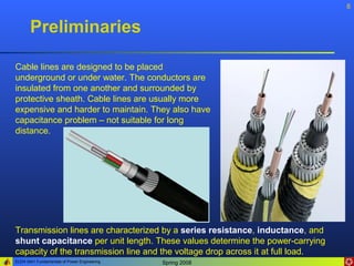 8


       Preliminaries

Cable lines are designed to be placed
underground or under water. The conductors are
insulated from one another and surrounded by
protective sheath. Cable lines are usually more
expensive and harder to maintain. They also have
capacitance problem – not suitable for long
distance.




Transmission lines are characterized by a series resistance, inductance, and
shunt capacitance per unit length. These values determine the power-carrying
capacity of the transmission line and the voltage drop across it at full load.
ELEN 3441 Fundamentals of Power Engineering   Spring 2008
 