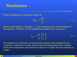 9


       Resistance

The DC resistance of a conductor is given by
                                                           ρl
                                                RDC      =                          (9.9.1)
                                                           A
Where l is the length of conductor; A – cross-sectional area, ρ is the resistivity of
the conductor. Therefore, the DC resistance per meter of the conductor is

                                                      ρ Ω
                                              rDC   =                               (9.9.1)
                                                      A m
                                                         
The resistivity of a conductor is a fundamental property of the material that the
conductor is made from. It varies with both type and temperature of the material.
At the same temperature, the resistivity of aluminum is higher than the resistivity of
copper.


ELEN 3441 Fundamentals of Power Engineering         Spring 2008
 