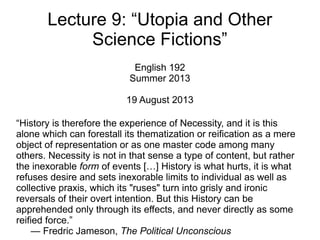 Lecture 9: “Utopia and Other
Science Fictions”
English 192
Summer 2013
19 August 2013
“History is therefore the experience of Necessity, and it is this
alone which can forestall its thematization or reification as a mere
object of representation or as one master code among many
others. Necessity is not in that sense a type of content, but rather
the inexorable form of events […] History is what hurts, it is what
refuses desire and sets inexorable limits to individual as well as
collective praxis, which its "ruses" turn into grisly and ironic
reversals of their overt intention. But this History can be
apprehended only through its effects, and never directly as some
reified force.”
— Fredric Jameson, The Political Unconscious
 