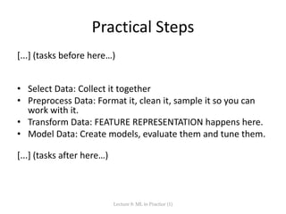 Practical Steps
[...] (tasks before here…)
• Select Data: Collect it together
• Preprocess Data: Format it, clean it, sample it so you can
work with it.
• Transform Data: FEATURE REPRESENTATION happens here.
• Model Data: Create models, evaluate them and tune them.
[...] (tasks after here…)
Lecture 8: ML in Practice (1)
 