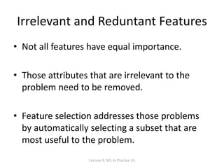 Irrelevant and Reduntant Features
• Not all features have equal importance.
• Those attributes that are irrelevant to the
problem need to be removed.
• Feature selection addresses those problems
by automatically selecting a subset that are
most useful to the problem.
Lecture 8: ML in Practice (1)
 
