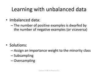 Learning with unbalanced data
• Imbalanced data:
– The number of positive examples is dwarfed by
the number of negative examples (or viceversa)
• Solutions:
– Assign an importance weight to the minority class
– Subsampling
– Oversampling
Lecture 8: ML in Practice (1)
 