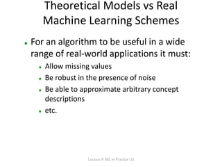 Theoretical Models vs Real
Machine Learning Schemes
 For an algorithm to be useful in a wide
range of real-world applications it must:
 Allow missing values
 Be robust in the presence of noise
 Be able to approximate arbitrary concept
descriptions
 etc.
Lecture 8: ML in Practice (1)
 