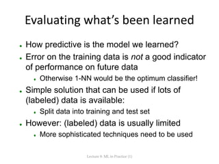 Evaluating what’s been learned
 How predictive is the model we learned?
 Error on the training data is not a good indicator
of performance on future data
 Otherwise 1-NN would be the optimum classifier!
 Simple solution that can be used if lots of
(labeled) data is available:
 Split data into training and test set
 However: (labeled) data is usually limited
 More sophisticated techniques need to be used
Lecture 8: ML in Practice (1)
 