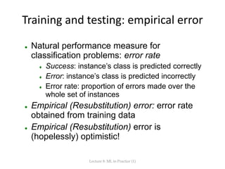 Training and testing: empirical error
 Natural performance measure for
classification problems: error rate
 Success: instance’s class is predicted correctly
 Error: instance’s class is predicted incorrectly
 Error rate: proportion of errors made over the
whole set of instances
 Empirical (Resubstitution) error: error rate
obtained from training data
 Empirical (Resubstitution) error is
(hopelessly) optimistic!
Lecture 8: ML in Practice (1)
 