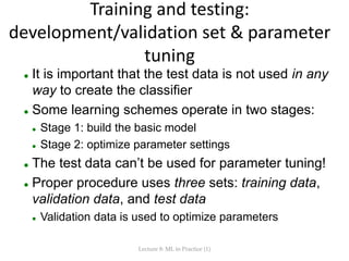 Training and testing:
development/validation set & parameter
tuning
 It is important that the test data is not used in any
way to create the classifier
 Some learning schemes operate in two stages:
 Stage 1: build the basic model
 Stage 2: optimize parameter settings
 The test data can’t be used for parameter tuning!
 Proper procedure uses three sets: training data,
validation data, and test data
 Validation data is used to optimize parameters
Lecture 8: ML in Practice (1)
 