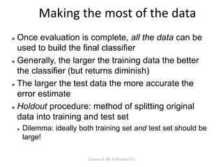 Making the most of the data
 Once evaluation is complete, all the data can be
used to build the final classifier
 Generally, the larger the training data the better
the classifier (but returns diminish)
 The larger the test data the more accurate the
error estimate
 Holdout procedure: method of splitting original
data into training and test set
 Dilemma: ideally both training set and test set should be
large!
Lecture 8: ML in Practice (1)
 