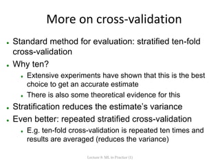 More on cross-validation
 Standard method for evaluation: stratified ten-fold
cross-validation
 Why ten?
 Extensive experiments have shown that this is the best
choice to get an accurate estimate
 There is also some theoretical evidence for this
 Stratification reduces the estimate’s variance
 Even better: repeated stratified cross-validation
 E.g. ten-fold cross-validation is repeated ten times and
results are averaged (reduces the variance)
Lecture 8: ML in Practice (1)
 