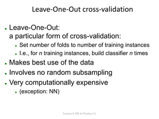 Leave-One-Out cross-validation
 Leave-One-Out:
a particular form of cross-validation:
 Set number of folds to number of training instances
 I.e., for n training instances, build classifier n times
 Makes best use of the data
 Involves no random subsampling
 Very computationally expensive
 (exception: NN)
Lecture 8: ML in Practice (1)
 