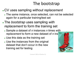The bootstrap
 CV uses sampling without replacement
 The same instance, once selected, can not be selected
again for a particular training/test set
 The bootstrap uses sampling with
replacement to form the training set
 Sample a dataset of n instances n times with
replacement to form a new dataset of n instances
 Use this data as the training set
 Use the instances from the original
dataset that don’t occur in the new
training set for testing
Lecture 8: ML in Practice (1)
 