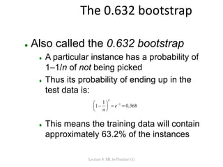 The 0.632 bootstrap
 Also called the 0.632 bootstrap
 A particular instance has a probability of
1–1/n of not being picked
 Thus its probability of ending up in the
test data is:
 This means the training data will contain
approximately 63.2% of the instances
Lecture 8: ML in Practice (1)
 