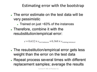 Estimating error with the bootstrap
 The error estimate on the test data will be
very pessimistic
 Trained on just ~63% of the instances
 Therefore, combine it with the
resubstitution/empirical error:
 The resubstitution/empirical error gets less
weight than the error on the test data
 Repeat process several times with different
replacement samples; average the results
Lecture 8: ML in Practice (1)
 