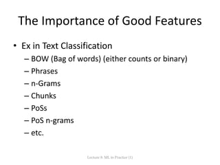 The Importance of Good Features
• Ex in Text Classification
– BOW (Bag of words) (either counts or binary)
– Phrases
– n-Grams
– Chunks
– PoSs
– PoS n-grams
– etc.
Lecture 8: ML in Practice (1)
 