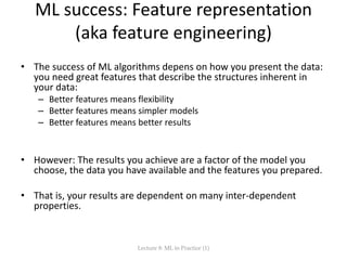 ML success: Feature representation
(aka feature engineering)
• The success of ML algorithms depens on how you present the data:
you need great features that describe the structures inherent in
your data:
– Better features means flexibility
– Better features means simpler models
– Better features means better results
• However: The results you achieve are a factor of the model you
choose, the data you have available and the features you prepared.
• That is, your results are dependent on many inter-dependent
properties.
Lecture 8: ML in Practice (1)
 