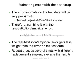 Estimating error with the bootstrap
 The error estimate on the test data will be
very pessimistic
 Trained on just ~63% ...