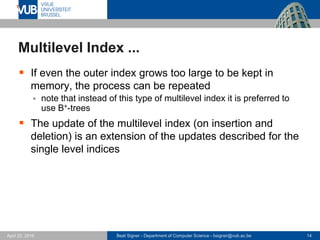 Beat Signer - Department of Computer Science - bsigner@vub.ac.be 14April 28, 2017
Multilevel Index ...
 If even the outer index grows too large to be kept in
memory, the process can be repeated
 note that instead of this type of multilevel index it is preferred to
use B+-trees
 The update of the multilevel index (on insertion and
deletion) is an extension of the updates described for the
single level indices
 