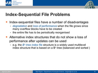 Beat Signer - Department of Computer Science - bsigner@vub.ac.be 16April 28, 2017
Index-Sequential File Problems
 Index-sequential files have a number of disadvantages
 degradation and loss of performance when the file grows since
many overflow blocks have to be created
 the entire file has to be periodically reorganised
 Alternative index structures that do not show a loss of
performance after updates can be used
 e.g. the B+-tree index file structure is a widely used multilevel
index structure that is based on a B+-tree (balanced and sorted )
 