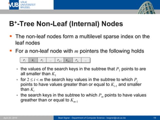 Beat Signer - Department of Computer Science - bsigner@vub.ac.be 19April 28, 2017
B+-Tree Non-Leaf (Internal) Nodes
 The non-leaf nodes form a multilevel sparse index on the
leaf nodes
 For a non-leaf node with m pointers the following holds
 the values of the search keys in the subtree that P1 points to are
all smaller than K1
 for 2 i <m the search key values in the subtree to which Pi points
to have values greater or equal than Ki-1 and smaller than Ki
 the search keys in the subtree to which Pm points to have values
greather than or equal to Km-1
P1 K1 P2 ... Pm-1 Km-1 Pm ...
 