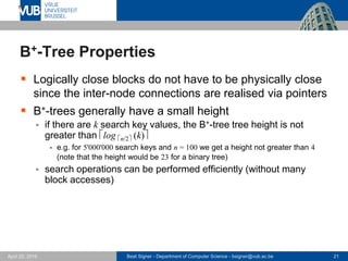 Beat Signer - Department of Computer Science - bsigner@vub.ac.be 21April 28, 2017
B+-Tree Properties
 Logically close blocks do not have to be physically close
since the inter-node connections are realised via pointers
 B+-trees generally have a small height
 if there are k search key values, the B+-tree tree height is not
greater than log n/2 (k)
- e.g. for 5'000'000 search keys and n = 100 we get a height not greater than 4
(note that the height would be 23 for a binary tree)
 search operations can be performed efficiently (without many
block accesses)
 