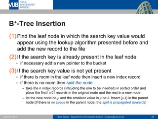 Beat Signer - Department of Computer Science - bsigner@vub.ac.be 24April 28, 2017
B+-Tree Insertion
(1)Find the leaf node in which the search key value would
appear using the lookup algorithm presented before and
add the new record to the file
(2)If the search key is already present in the leaf node
 if necessary add a new pointer to the bucket
(3)If the search key value is not yet present
 if there is room in the leaf node then insert a new index record
 if there is no room then split the node
- take the n index records (inlcuding the one to be inserted) in sorted order and
place the first n/2records in the original node and the rest in a new node
- let the new node be p and the smallest value in p be k. Insert (p,k) in the parent
node (if there is no space in the parent node, the split is propagated upwards)
 