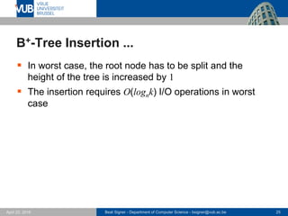 Beat Signer - Department of Computer Science - bsigner@vub.ac.be 25April 28, 2017
B+-Tree Insertion ...
 In worst case, the root node has to be split and the
height of the tree is increased by 1
 The insertion requires O(lognk) I/O operations in worst
case
 