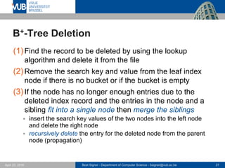 Beat Signer - Department of Computer Science - bsigner@vub.ac.be 27April 28, 2017
B+-Tree Deletion
(1)Find the record to be deleted by using the lookup
algorithm and delete it from the file
(2)Remove the search key and value from the leaf index
node if there is no bucket or if the bucket is empty
(3)If the node has no longer enough entries due to the
deleted index record and the entries in the node and a
sibling fit into a single node then merge the siblings
 insert the search key values of the two nodes into the left node
and delete the right node
 recursively delete the entry for the deleted node from the parent
node (propagation)
 