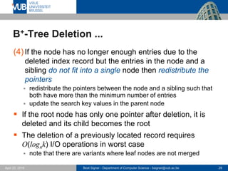 Beat Signer - Department of Computer Science - bsigner@vub.ac.be 28April 28, 2017
B+-Tree Deletion ...
(4)If the node has no longer enough entries due to the
deleted index record but the entries in the node and a
sibling do not fit into a single node then redistribute the
pointers
 redistribute the pointers between the node and a sibling such that
both have more than the minimum number of entries
 update the search key values in the parent node
 If the root node has only one pointer after deletion, it is
deleted and its child becomes the root
 The deletion of a previously located record requires
O(lognk) I/O operations in worst case
 note that there are variants where leaf nodes are not merged
 