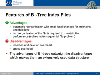 Beat Signer - Department of Computer Science - bsigner@vub.ac.be 32April 28, 2017
Features of B+-Tree Index Files
 Advantages
 automatic reorganisation with small local changes for insertions
and deletions
 no reorganisation of the file is required to maintain the
performance (solves index-sequential file problem)
 Disadvantages
 insertion and deletion overhead
 space overhead
 The advantages of B+-trees outweigh the disadvantages
which makes them an extensively used data structure
 