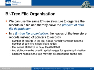 Beat Signer - Department of Computer Science - bsigner@vub.ac.be 33April 28, 2017
B+-Tree File Organisation
 We can use the same B+-tree structure to organise the
records in a file and thereby solve the problem of data
file degradation
 In a B+-tree file organisation, the leaves of the tree store
records instead of pointers to records
 number of records in the leaf nodes normally smaller than the
number of pointers in non-leave nodes
 leaf nodes still have to be at least half full
 two siblings can be used in splits/merges for space optimisation
 adjacent nodes in the tree may not be continuous on the disk
 