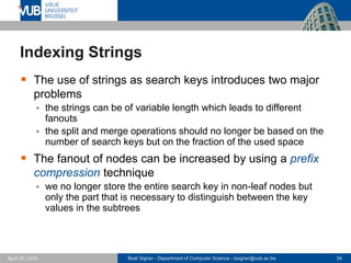 Beat Signer - Department of Computer Science - bsigner@vub.ac.be 34April 28, 2017
Indexing Strings
 The use of strings as search keys introduces two major
problems
 the strings can be of variable length which leads to different
fanouts
 the split and merge operations should no longer be based on the
number of search keys but on the fraction of the used space
 The fanout of nodes can be increased by using a prefix
compression technique
 we no longer store the entire search key in non-leaf nodes but
only the part that is necessary to distinguish between the key
values in the subtrees
 