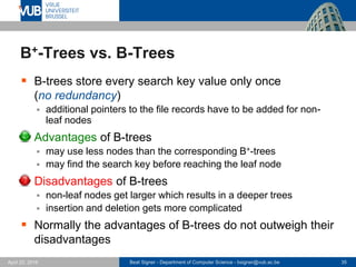 Beat Signer - Department of Computer Science - bsigner@vub.ac.be 35April 28, 2017
B+-Trees vs. B-Trees
 B-trees store every search key value only once
(no redundancy)
 additional pointers to the file records have to be added for non-
leaf nodes
 Advantages of B-trees
 may use less nodes than the corresponding B+-trees
 may find the search key before reaching the leaf node
 Disadvantages of B-trees
 non-leaf nodes get larger which results in a deeper trees
 insertion and deletion gets more complicated
 Normally the advantages of B-trees do not outweigh their
disadvantages
 