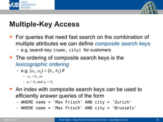 Beat Signer - Department of Computer Science - bsigner@vub.ac.be 36April 28, 2017
Multiple-Key Access
 For queries that need fast search on the combination of
multiple attributes we can define composite search keys
 e.g. search key (name, city) for customers
 The ordering of composite search keys is the
lexicographic ordering
 e.g. (a1, a2) < (b1, b2) if
- a1 <b1, or
- a1 = b1 and a2 <b2
 An index with composite search keys can be used to
efficiently answer queries of the form
 WHERE name = 'Max Frisch' AND city = 'Zurich'
 WHERE name = 'Max Frisch' AND city < 'Brussels'
 