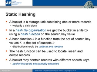 Beat Signer - Department of Computer Science - bsigner@vub.ac.be 37April 28, 2017
Static Hashing
 A bucket is a storage unit containing one or more records
 typically a disk block
 In a hash file organisation we get the bucket in a file by
using a hash function on the search key value
 A hash function h is a function from the set of search key
values K to the set of buckets B
 distribution should be uniform and random
 The hash function can be used to locate, insert and
delete records
 A bucket may contain records with different search keys
 bucket has to be sequentially searched
 