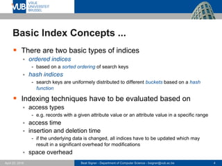 Beat Signer - Department of Computer Science - bsigner@vub.ac.be 4April 28, 2017
Basic Index Concepts ...
 There are two basic types of indices
 ordered indices
- based on a sorted ordering of search keys
 hash indices
- search keys are uniformely distributed to different buckets based on a hash
function
 Indexing techniques have to be evaluated based on
 access types
- e.g. records with a given attribute value or an attribute value in a specific range
 access time
 insertion and deletion time
- if the underlying data is changed, all indices have to be updated which may
result in a significant overhead for modifications
 space overhead
 