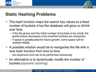 Beat Signer - Department of Computer Science - bsigner@vub.ac.be 42April 28, 2017
Static Hashing Problems
 The hash function maps the search key values to a fixed
number of buckets B but the database will grow or shrink
over time
 if the file grows and the initial number of buckets is too small, the
performance decreases since overflow buckets are necessary
 if space is preallocated for future growth, some space will be
wasted initially
 A possible solution would be to reorganise the file with a
new hash function from time to time
 too expensive and has to be performed exclusively
 An alternative is to dynamically modify the number of
buckets (dynamic hashing)
 