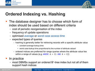 Beat Signer - Department of Computer Science - bsigner@vub.ac.be 43April 28, 2017
Ordered Indexing vs. Hashing
 The database designer has to choose which form of
index should be used based on different criteria
 cost of periodic reorganisation of the index
 frequency of update operations
 optimised average or worst case access time
 expected types of queries
- hashing is generally better for retrieving records with a specific attribute value
• constant average lookup time
• worst case lookup time proportional to the number of attribute values!
- ordered indices are preferred for range queries where the attribute value lies
within a range of values (e.g. WHERE A > C1 AND A < C2)
 In practice
 most DBMSs support an ordered B+-tree index but not all of them
support hash indices
 