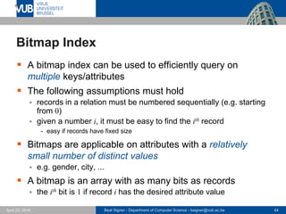 Beat Signer - Department of Computer Science - bsigner@vub.ac.be 44April 28, 2017
Bitmap Index
 A bitmap index can be used to efficiently query on
multiple keys/attributes
 The following assumptions must hold
 records in a relation must be numbered sequentially (e.g. starting
from 0)
 given a number i, it must be easy to find the ith record
- easy if records have fixed size
 Bitmaps are applicable on attributes with a relatively
small number of distinct values
 e.g. gender, city, ...
 A bitmap is an array with as many bits as records
 the ith bit is 1 if record i has the desired attribute value
 