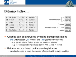 Beat Signer - Department of Computer Science - bsigner@vub.ac.be 45April 28, 2017
Bitmap Index ...
 Queries can be answered by using bitmap operations
 and (intersection), or (union) and not (complementation)
- e.g. find all males in Zurich: 101101 AND 011010 = 001000
- e.g. find females not living in Paris: 010010 AND 111010 = 010010
 Retrieve records based on the resulting bit array
 can also be used to count the number of records with a given condition
2 de Rover Pieter m Brussels
21 Brown Kathy f Zurich
8 Frei Urs m Zurich
14 Jones Andrew m Paris
9 Jones Lea f Zurich
5 Michelin Robert m Paris
101101
010010
100000
000101
011010
m
f
Brussel
Paris
Zurich
bitmaps for gender
bitmaps for location
 