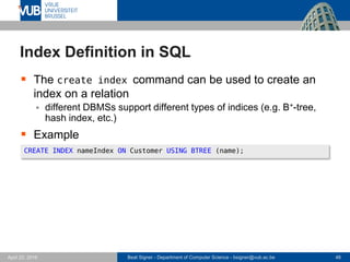 Beat Signer - Department of Computer Science - bsigner@vub.ac.be 46April 28, 2017
Index Definition in SQL
 The create index command can be used to create an
index on a relation
 different DBMSs support different types of indices (e.g. B+-tree,
hash index, etc.)
 Example
CREATE INDEX nameIndex ON Customer USING BTREE (name);
 