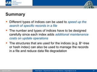 Beat Signer - Department of Computer Science - bsigner@vub.ac.be 47April 28, 2017
Summary
 Different types of indices can be used to speed up the
search of specific records in a file
 The number and types of indices have to be designed
carefully since each index adds additional maintenance
costs on update operations
 The structures that are used for the indices (e.g. B+-tree
or hash index) can also be used to manage the records
in a file and reduce data file degradation
 