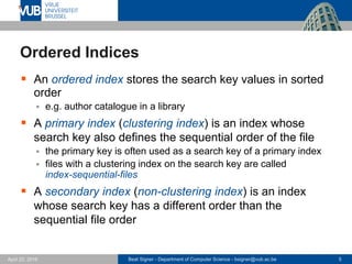 Beat Signer - Department of Computer Science - bsigner@vub.ac.be 5April 28, 2017
Ordered Indices
 An ordered index stores the search key values in sorted
order
 e.g. author catalogue in a library
 A primary index (clustering index) is an index whose
search key also defines the sequential order of the file
 the primary key is often used as a search key of a primary index
 files with a clustering index on the search key are called
index-sequential-files
 A secondary index (non-clustering index) is an index
whose search key has a different order than the
sequential file order
 