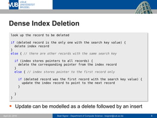 Beat Signer - Department of Computer Science - bsigner@vub.ac.be 8April 28, 2017
Dense Index Deletion
D
 Update can be modelled as a delete followed by an insert
look up the record to be deleted
if (deleted record is the only one with the search key value) {
delete index record
}
else { // there are other records with the same search key
if (index stores pointers to all records) {
delete the corresponding pointer from the index record
}
else { // index stores pointer to the first record only
if (deleted record was the first record with the search key value) {
update the index record to point to the next record
}
}
}
 