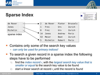 Beat Signer - Department of Computer Science - bsigner@vub.ac.be 9April 28, 2017
Sparse Index
 Contains only some of the search key values
 can only be used for primary indices!
 To search a given record in a sparse index the following
steps have to be performed
1) find the index record ri with the largest search key value that is
smaller or equal to the search key value to be found
2) start a linear search at record ri until the record is found
de Rover
Jones
Michelin
2 de Rover Pieter Brussels
1 Frei Urs Zurich
8 Frei Urs Zurich
14 Jones Andrew Paris
53 Meier Beat Zurich
5 Michelin Robert Paris
sparse index
 
