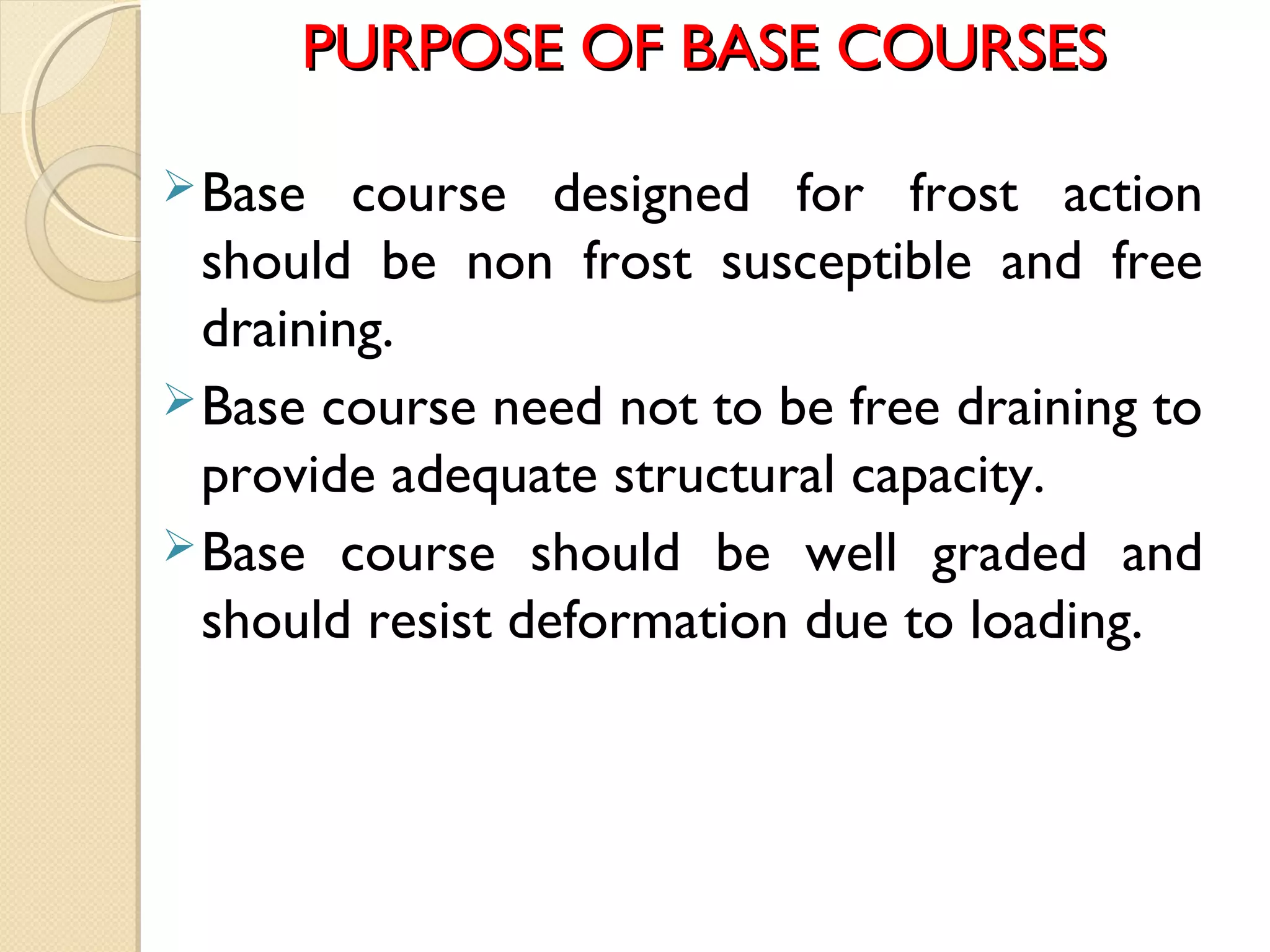 PURPOSE OF BASE COURSESPURPOSE OF BASE COURSES
Base course designed for frost action
should be non frost susceptible and free
draining.
Base course need not to be free draining to
provide adequate structural capacity.
Base course should be well graded and
should resist deformation due to loading.
 