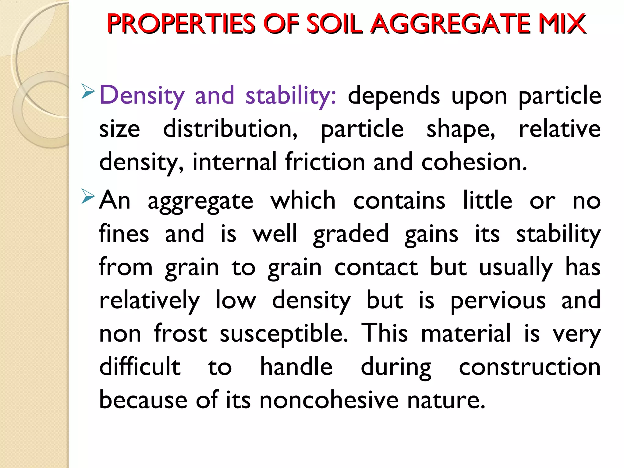PROPERTIES OF SOIL AGGREGATE MIXPROPERTIES OF SOIL AGGREGATE MIX
Density and stability: depends upon particle
size distribution, particle shape, relative
density, internal friction and cohesion.
An aggregate which contains little or no
fines and is well graded gains its stability
from grain to grain contact but usually has
relatively low density but is pervious and
non frost susceptible. This material is very
difficult to handle during construction
because of its noncohesive nature.
 