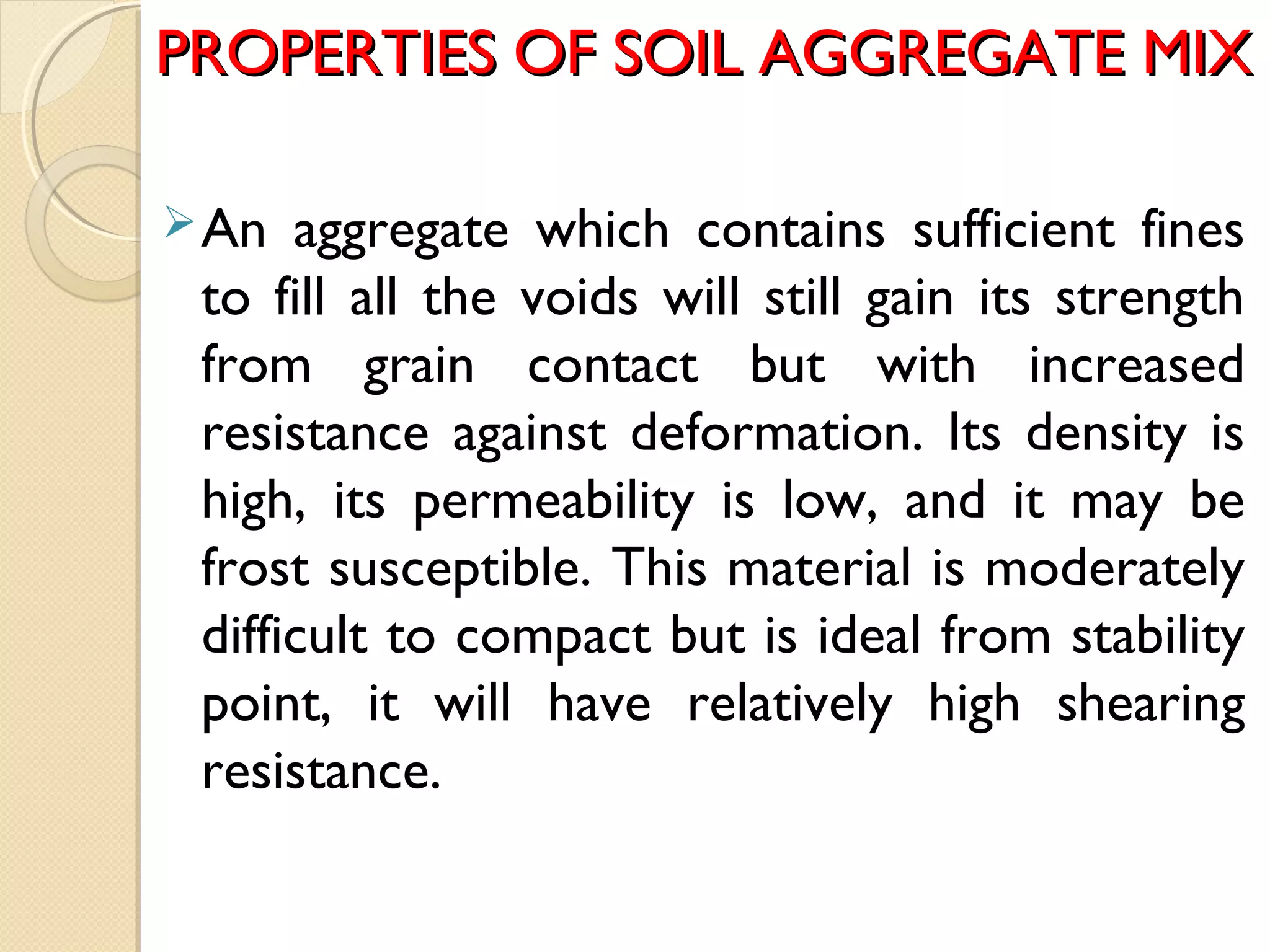 PROPERTIES OF SOIL AGGREGATE MIXPROPERTIES OF SOIL AGGREGATE MIX
An aggregate which contains sufficient fines
to fill all the voids will still gain its strength
from grain contact but with increased
resistance against deformation. Its density is
high, its permeability is low, and it may be
frost susceptible. This material is moderately
difficult to compact but is ideal from stability
point, it will have relatively high shearing
resistance.
 