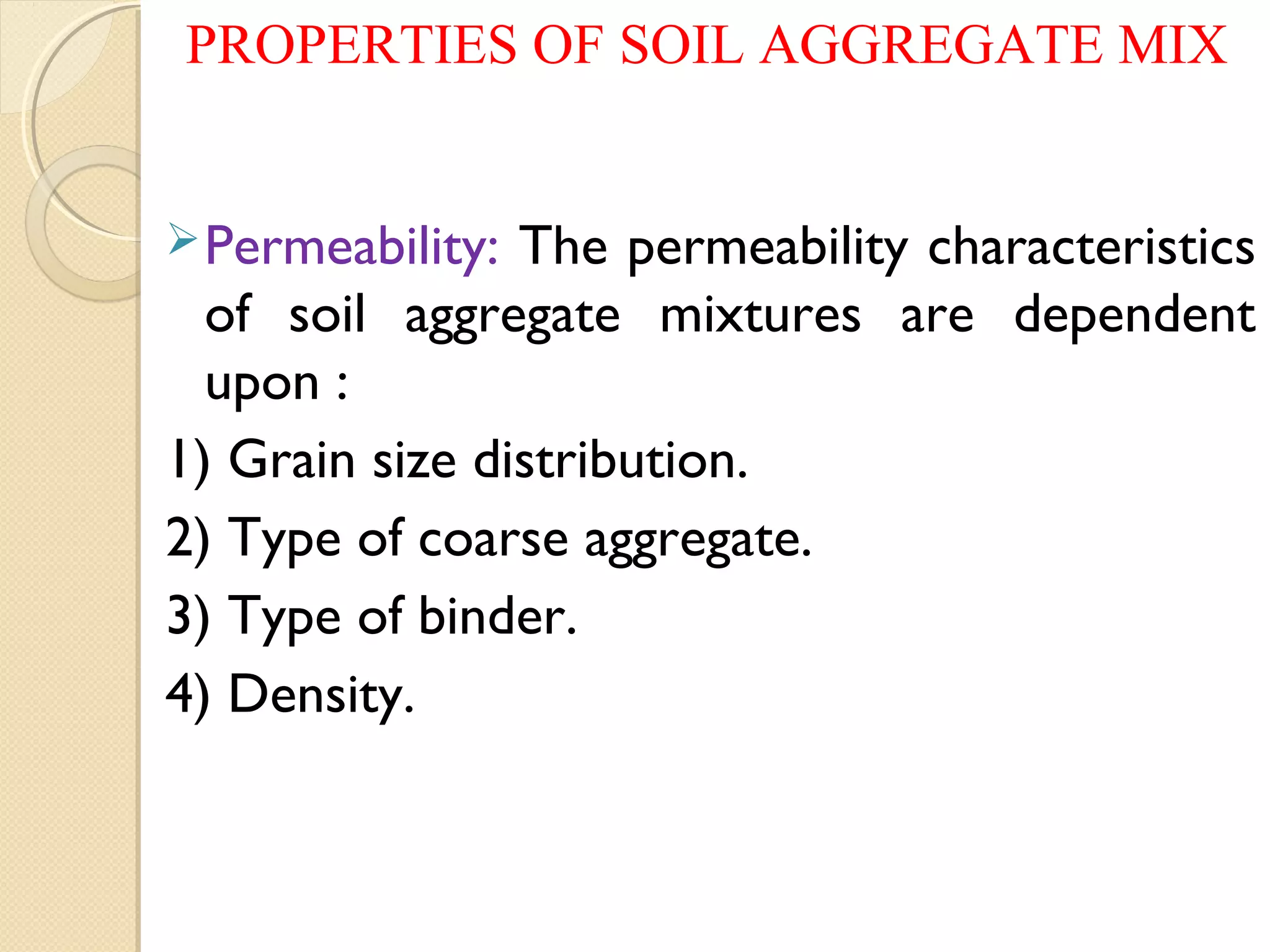 PROPERTIES OF SOIL AGGREGATE MIX
Permeability: The permeability characteristics
of soil aggregate mixtures are dependent
upon :
1) Grain size distribution.
2) Type of coarse aggregate.
3) Type of binder.
4) Density.
 